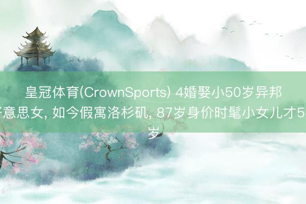 皇冠体育(CrownSports) 4婚娶小50岁异邦好意思女， 如今假寓洛杉矶， 87岁身价时髦小女儿才5岁