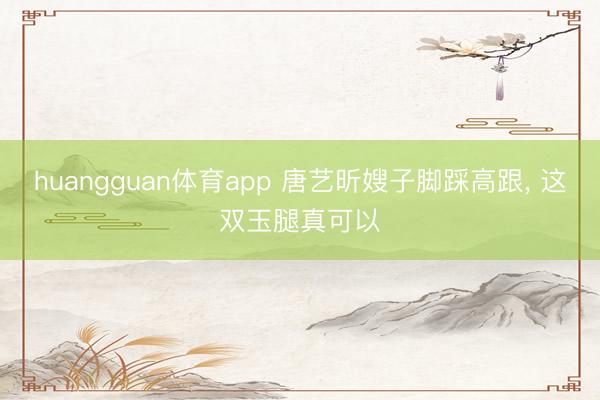 huangguan体育app 唐艺昕嫂子脚踩高跟，<a href=