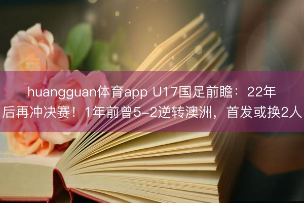 huangguan体育app U17国足前瞻：22年后再冲决赛！1年前曾5-2逆转澳洲，首发或换2人
