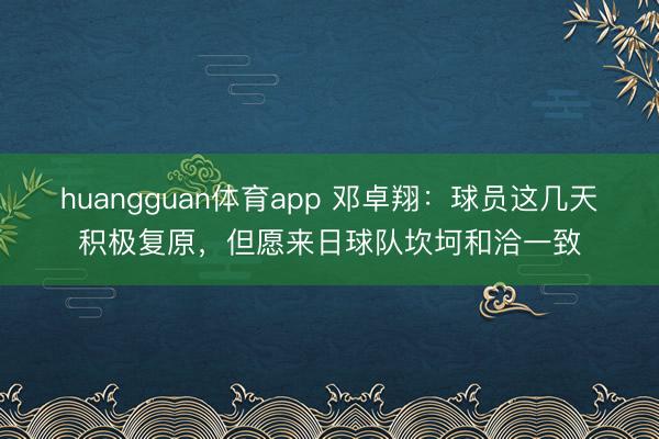 huangguan体育app 邓卓翔：球员这几天积极复原，但愿来日球队坎坷和洽一致