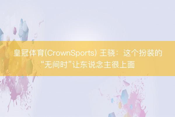 皇冠体育(CrownSports) 王骁：这个扮装的“无间时”让东说念主很上面