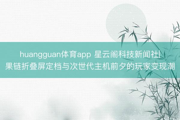 huangguan体育app 星云阁科技新闻社|果链折叠屏定档与次世代主机前夕的玩家变现潮