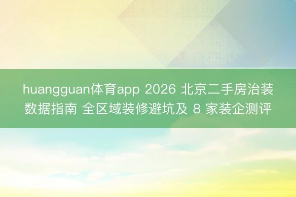 huangguan体育app 2026 北京二手房治装数据指南 全区域装修避坑及 8 家装企测评