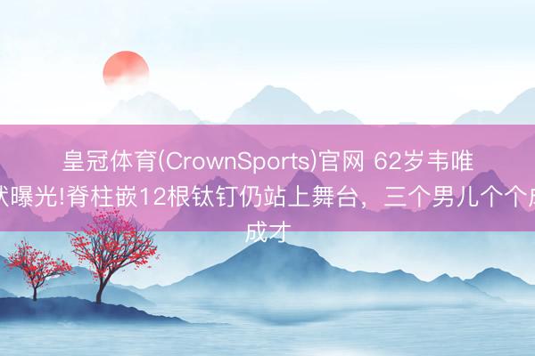 皇冠体育(CrownSports)官网 62岁韦唯现状曝光!脊柱嵌12根钛钉仍站上舞台，三个男儿个个成才