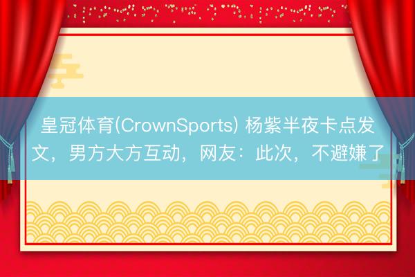 皇冠体育(CrownSports) 杨紫半夜卡点发文，男方大方互动，网友：此次，不避嫌了