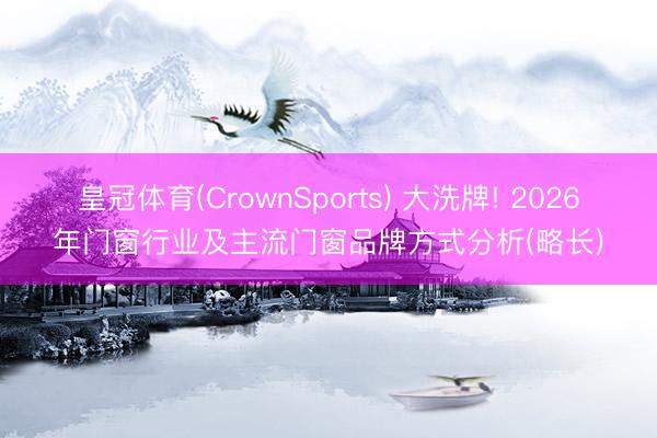 皇冠体育(CrownSports) 大洗牌! 2026年门窗行业及主流门窗品牌方式分析(略长)