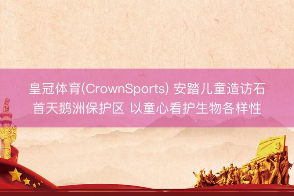 皇冠体育(CrownSports) 安踏儿童造访石首天鹅洲保护区 以童心看护生物各样性