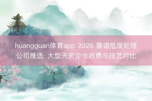 huangguan体育app 2026 靠谱危废处理公司推选: 大型天资企业收费与技艺对比