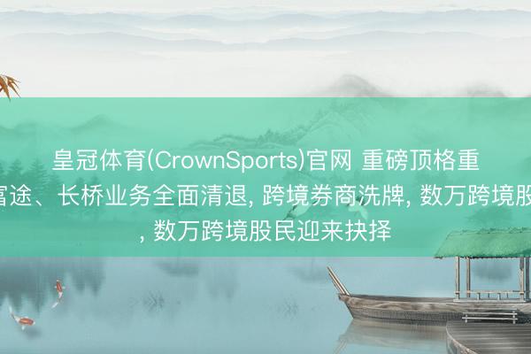 皇冠体育(CrownSports)官网 重磅顶格重罚! 老虎、富途、长桥业务全面清退， 跨境券商洗牌， 数万跨境股民迎来抉择
