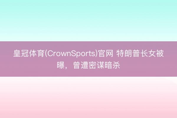 皇冠体育(CrownSports)官网 特朗普长女被曝，曾遭密谋暗杀