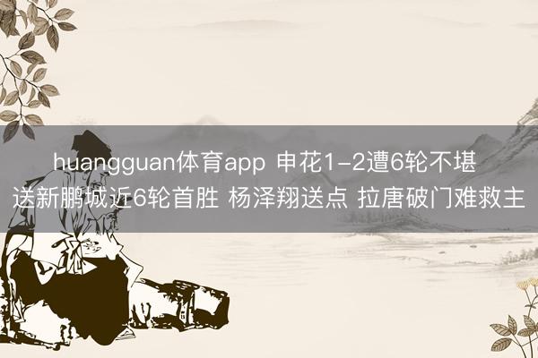 huangguan体育app 申花1-2遭6轮不堪 送新鹏城近6轮首胜 杨泽翔送点 拉唐破门难救主
