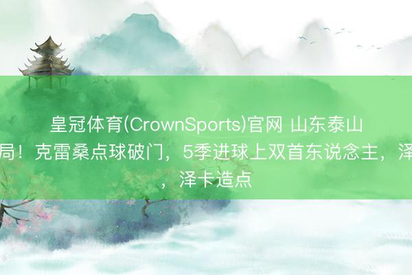皇冠体育(CrownSports)官网 山东泰山梦乡开局！克雷桑点球破门，5季进球上双首东说念主，泽卡造点