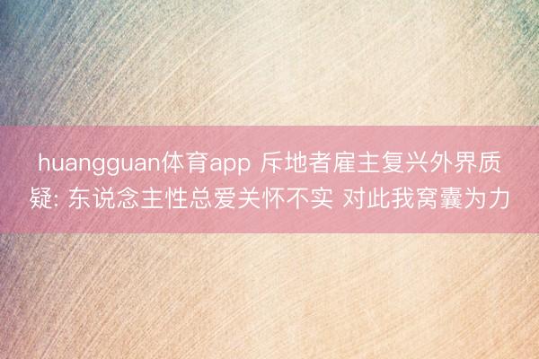 huangguan体育app 斥地者雇主复兴外界质疑: 东说念主性总爱关怀不实 对此我窝囊为力