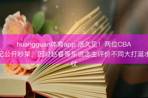 huangguan体育app 活久见！两位CBA名记公开吵架，因对赵睿等东说念主评价不同大打涎水仗