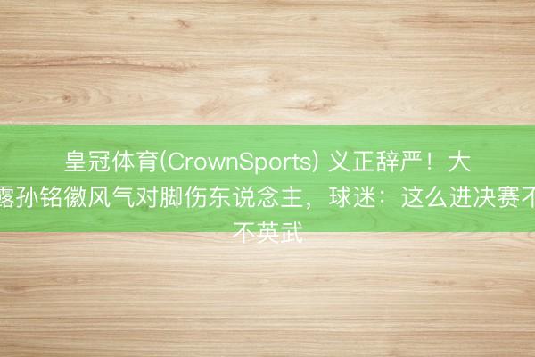 皇冠体育(CrownSports) 义正辞严！大众揭露孙铭徽风气对脚伤东说念主，球迷：这么进决赛不英武