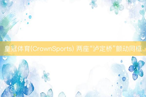 皇冠体育(CrownSports) 两座“泸定桥”颤动同框