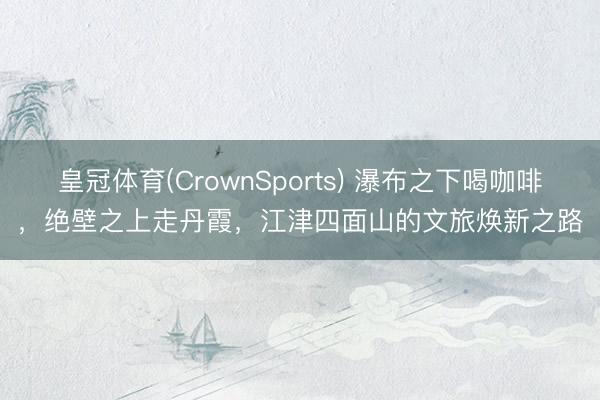 皇冠体育(CrownSports) 瀑布之下喝咖啡，绝壁之上走丹霞，江津四面山的文旅焕新之路