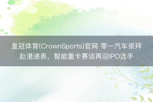 皇冠体育(CrownSports)官网 零一汽车崇拜赴港递表，智能重卡赛谈再迎IPO选手