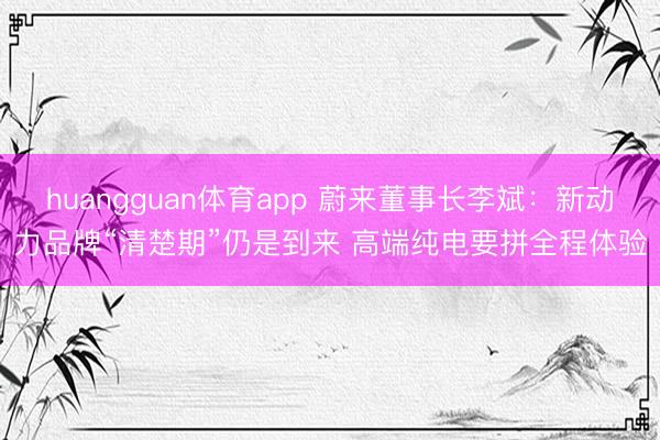 huangguan体育app 蔚来董事长李斌：新动力品牌“清楚期”仍是到来 高端纯电要拼全程体验