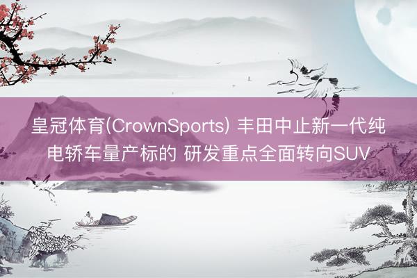 皇冠体育(CrownSports) 丰田中止新一代纯电轿车量产标的 研发重点全面转向SUV