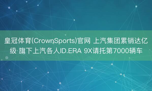 皇冠体育(CrownSports)官网 上汽集团累销达亿级 旗下上汽各人ID.ERA 9X请托第7000辆车