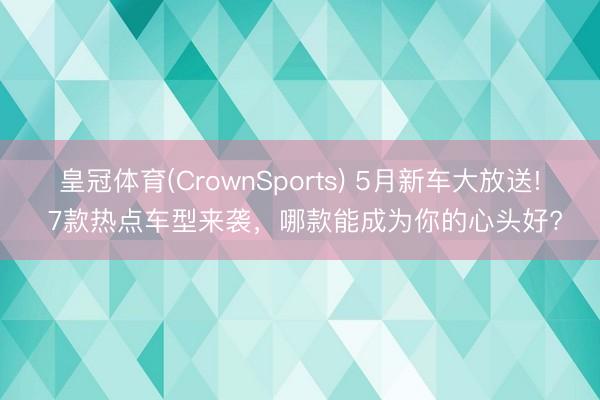 皇冠体育(CrownSports) 5月新车大放送! 7款热点车型来袭，哪款能成为你的心头好?