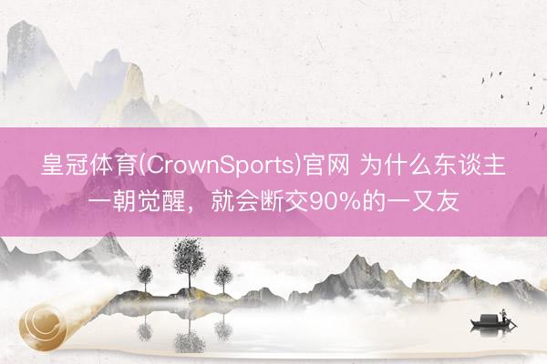 皇冠体育(CrownSports)官网 为什么东谈主一朝觉醒，就会断交90%的一又友