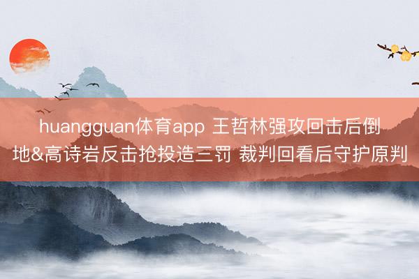 huangguan体育app 王哲林强攻回击后倒地&高诗岩反击抢投造三罚 裁判回看后守护原判