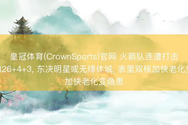 皇冠体育(CrownSports)官网 火箭队连遭打击? 场均26+4+3， 东决明星或无缘休城， 表里双核加快老化变隐患
