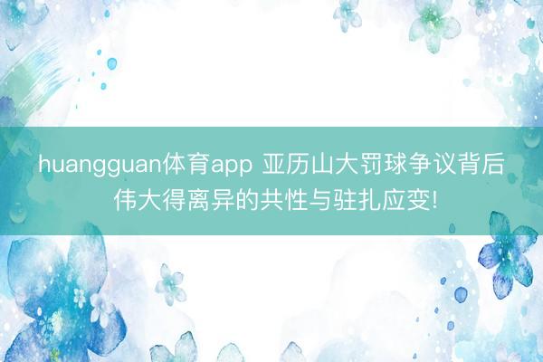 huangguan体育app 亚历山大罚球争议背后 伟大得离异的共性与驻扎应变!