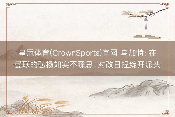 皇冠体育(CrownSports)官网 乌加特: 在曼联的弘扬如实不睬思， 对改日捏绽开派头