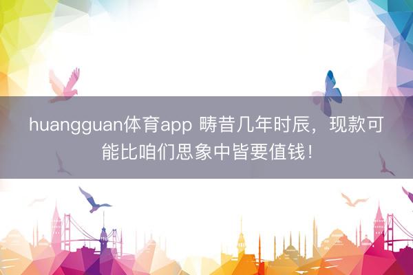huangguan体育app 畴昔几年时辰，现款可能比咱们思象中皆要值钱！