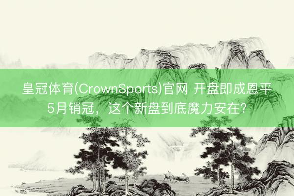 皇冠体育(CrownSports)官网 开盘即成恩平5月销冠，这个新盘到底魔力安在？