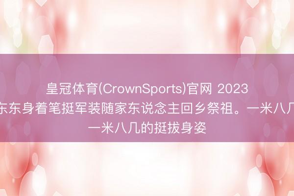 皇冠体育(CrownSports)官网 2023年清朗，毛东东身着笔挺军装随家东说念主回乡祭祖。一米八几的挺拔身姿