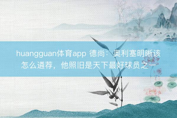 huangguan体育app 德尚：奥利塞明晰该怎么遴荐，他照旧是天下最好球员之一