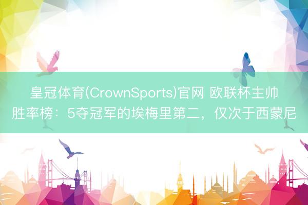 皇冠体育(CrownSports)官网 欧联杯主帅胜率榜：5夺冠军的埃梅里第二，仅次于西蒙尼