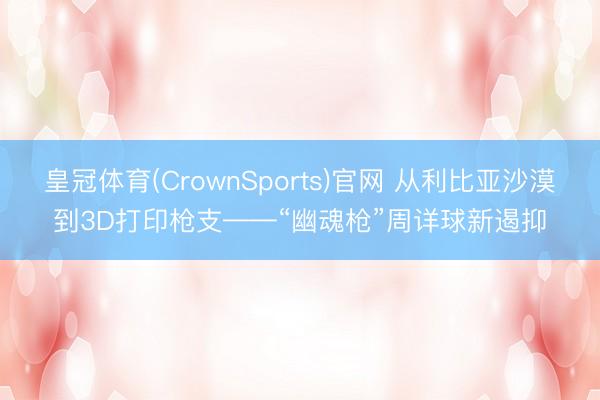 皇冠体育(CrownSports)官网 从利比亚沙漠到3D打印枪支——“幽魂枪”周详球新遏抑