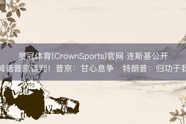 皇冠体育(CrownSports)官网 连斯基公开喊话普京谈判！普京：甘心息争   特朗普：归功于我