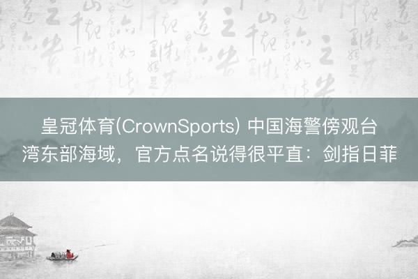 皇冠体育(CrownSports) 中国海警傍观台湾东部海域，官方点名说得很平直：剑指日菲