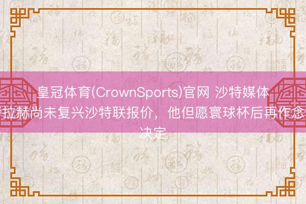 皇冠体育(CrownSports)官网 沙特媒体：萨拉赫尚未复兴沙特联报价，他但愿寰球杯后再作念决定