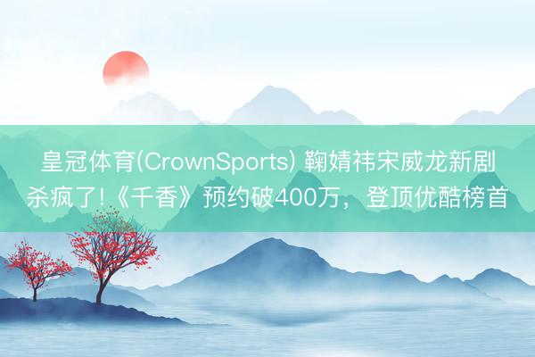 皇冠体育(CrownSports) 鞠婧祎宋威龙新剧杀疯了!《千香》预约破400万，登顶优酷榜首