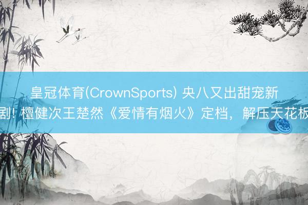 皇冠体育(CrownSports) 央八又出甜宠新剧! 檀健次王楚然《爱情有烟火》定档，解压天花板