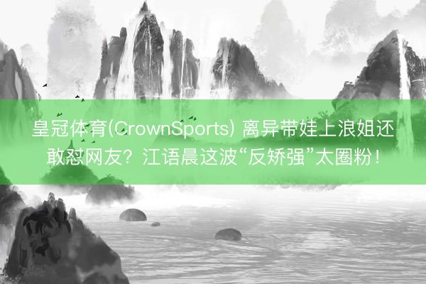 皇冠体育(CrownSports) 离异带娃上浪姐还敢怼网友？江语晨这波“反矫强”太圈粉！