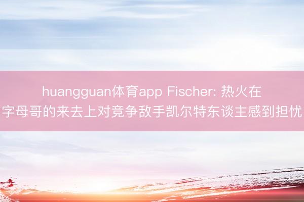 huangguan体育app Fischer: 热火在字母哥的来去上对竞争敌手凯尔特东谈主感到担忧