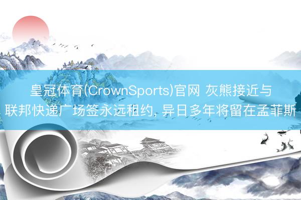 皇冠体育(CrownSports)官网 灰熊接近与联邦快递广场签永远租约， 异日多年将留在孟菲斯