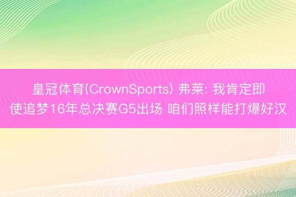 皇冠体育(CrownSports) 弗莱: 我肯定即使追梦16年总决赛G5出场 咱们照样能打爆好汉