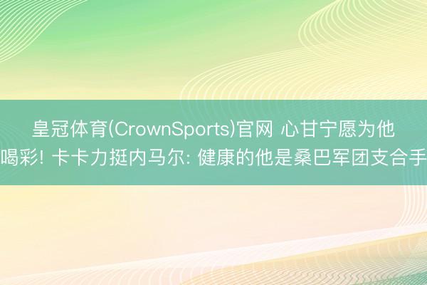 皇冠体育(CrownSports)官网 心甘宁愿为他喝彩! 卡卡力挺内马尔: 健康的他是桑巴军团支合手