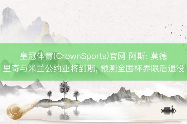 皇冠体育(CrownSports)官网 阿斯: 莫德里奇与米兰公约业将到期， 预测全国杯界限后退役
