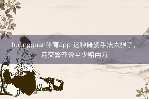huangguan体育app 这种碰瓷手法太狠了， 连交警齐说至少赔两万