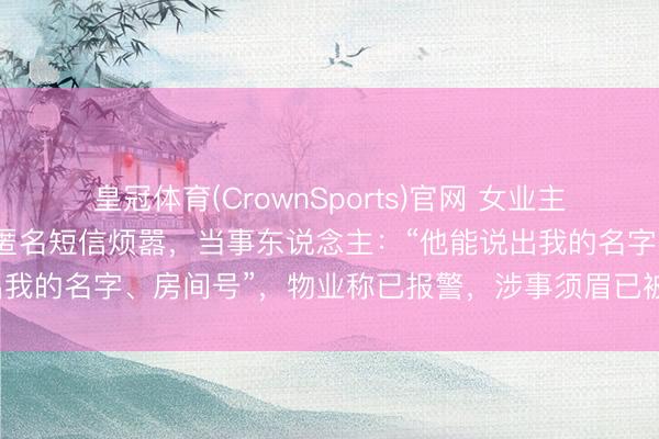 皇冠体育(CrownSports)官网 女业主与未成年男儿遭小区保安匿名短信烦嚣，当事东说念主：“他能说出我的名字、房间号”，物业称已报警，涉事须眉已被警方带走拜谒